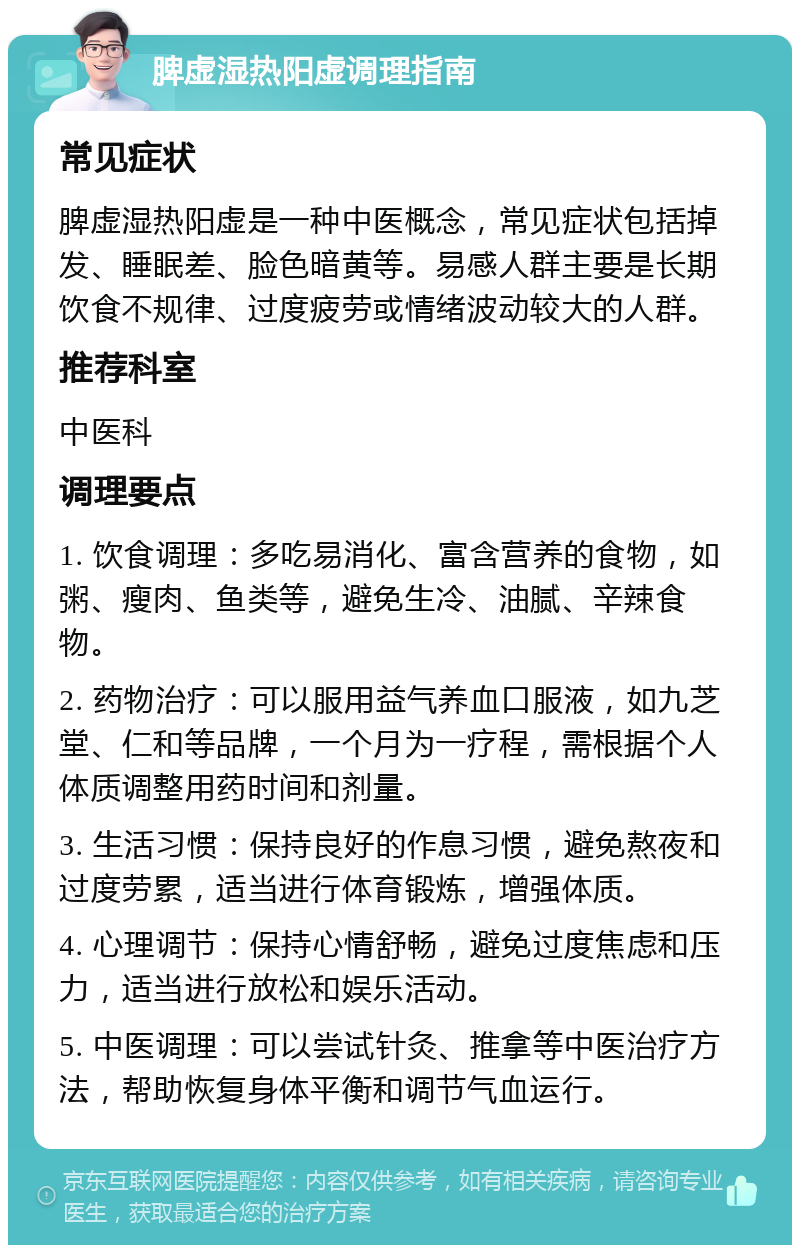 脾虚湿热阳虚调理指南 常见症状 脾虚湿热阳虚是一种中医概念，常见症状包括掉发、睡眠差、脸色暗黄等。易感人群主要是长期饮食不规律、过度疲劳或情绪波动较大的人群。 推荐科室 中医科 调理要点 1. 饮食调理：多吃易消化、富含营养的食物，如粥、瘦肉、鱼类等，避免生冷、油腻、辛辣食物。 2. 药物治疗：可以服用益气养血口服液，如九芝堂、仁和等品牌，一个月为一疗程，需根据个人体质调整用药时间和剂量。 3. 生活习惯：保持良好的作息习惯，避免熬夜和过度劳累，适当进行体育锻炼，增强体质。 4. 心理调节：保持心情舒畅，避免过度焦虑和压力，适当进行放松和娱乐活动。 5. 中医调理：可以尝试针灸、推拿等中医治疗方法，帮助恢复身体平衡和调节气血运行。