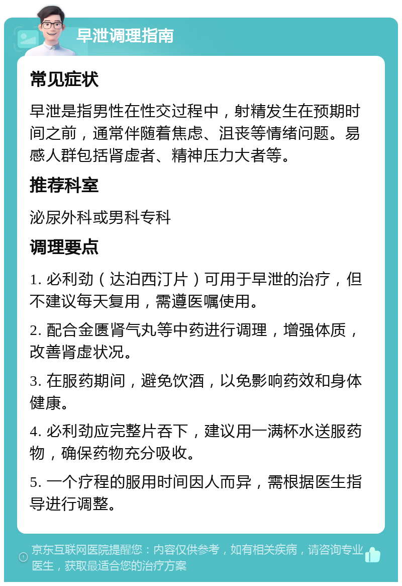 早泄调理指南 常见症状 早泄是指男性在性交过程中，射精发生在预期时间之前，通常伴随着焦虑、沮丧等情绪问题。易感人群包括肾虚者、精神压力大者等。 推荐科室 泌尿外科或男科专科 调理要点 1. 必利劲（达泊西汀片）可用于早泄的治疗，但不建议每天复用，需遵医嘱使用。 2. 配合金匮肾气丸等中药进行调理，增强体质，改善肾虚状况。 3. 在服药期间，避免饮酒，以免影响药效和身体健康。 4. 必利劲应完整片吞下，建议用一满杯水送服药物，确保药物充分吸收。 5. 一个疗程的服用时间因人而异，需根据医生指导进行调整。