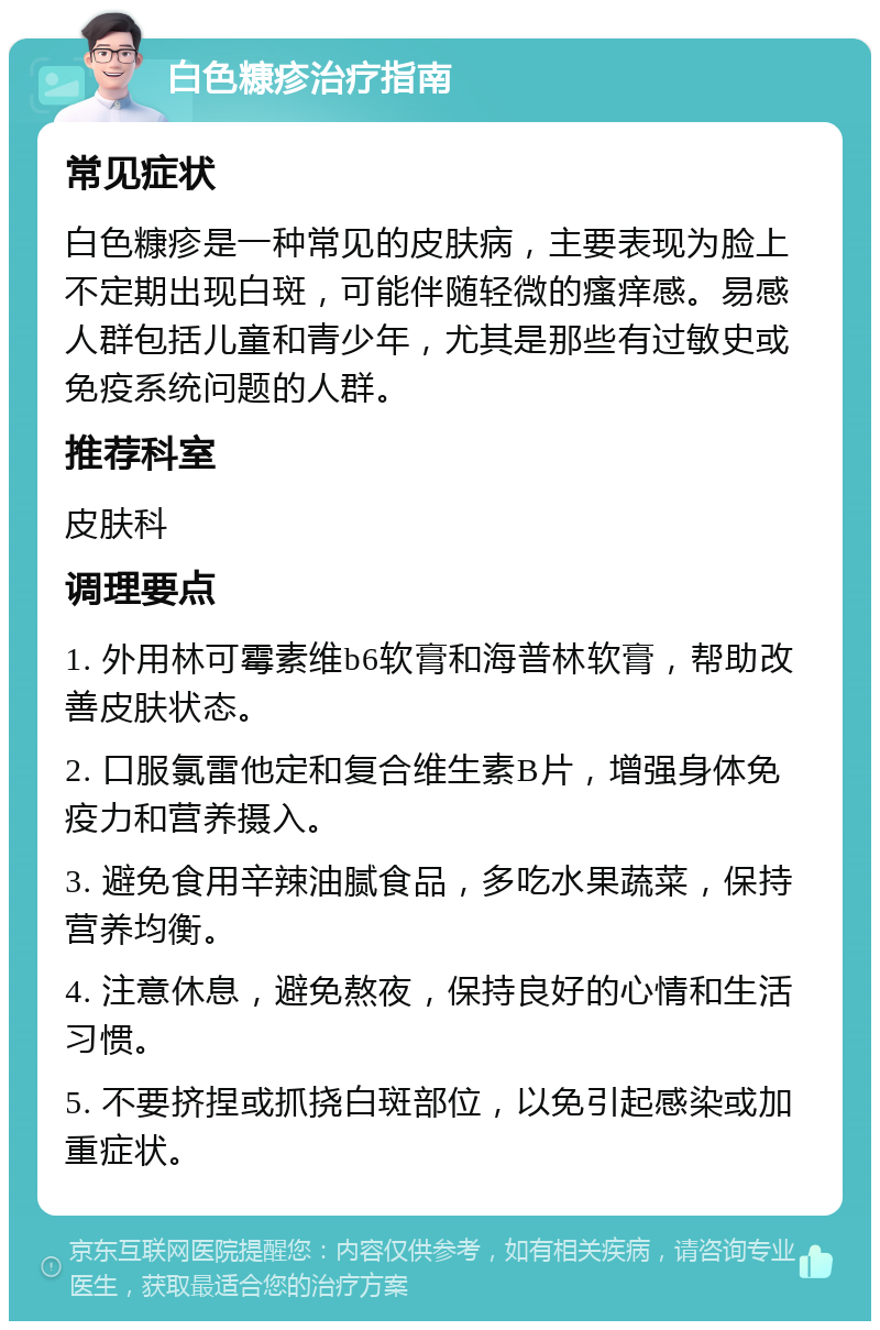 白色糠疹治疗指南 常见症状 白色糠疹是一种常见的皮肤病，主要表现为脸上不定期出现白斑，可能伴随轻微的瘙痒感。易感人群包括儿童和青少年，尤其是那些有过敏史或免疫系统问题的人群。 推荐科室 皮肤科 调理要点 1. 外用林可霉素维b6软膏和海普林软膏，帮助改善皮肤状态。 2. 口服氯雷他定和复合维生素B片，增强身体免疫力和营养摄入。 3. 避免食用辛辣油腻食品，多吃水果蔬菜，保持营养均衡。 4. 注意休息，避免熬夜，保持良好的心情和生活习惯。 5. 不要挤捏或抓挠白斑部位，以免引起感染或加重症状。