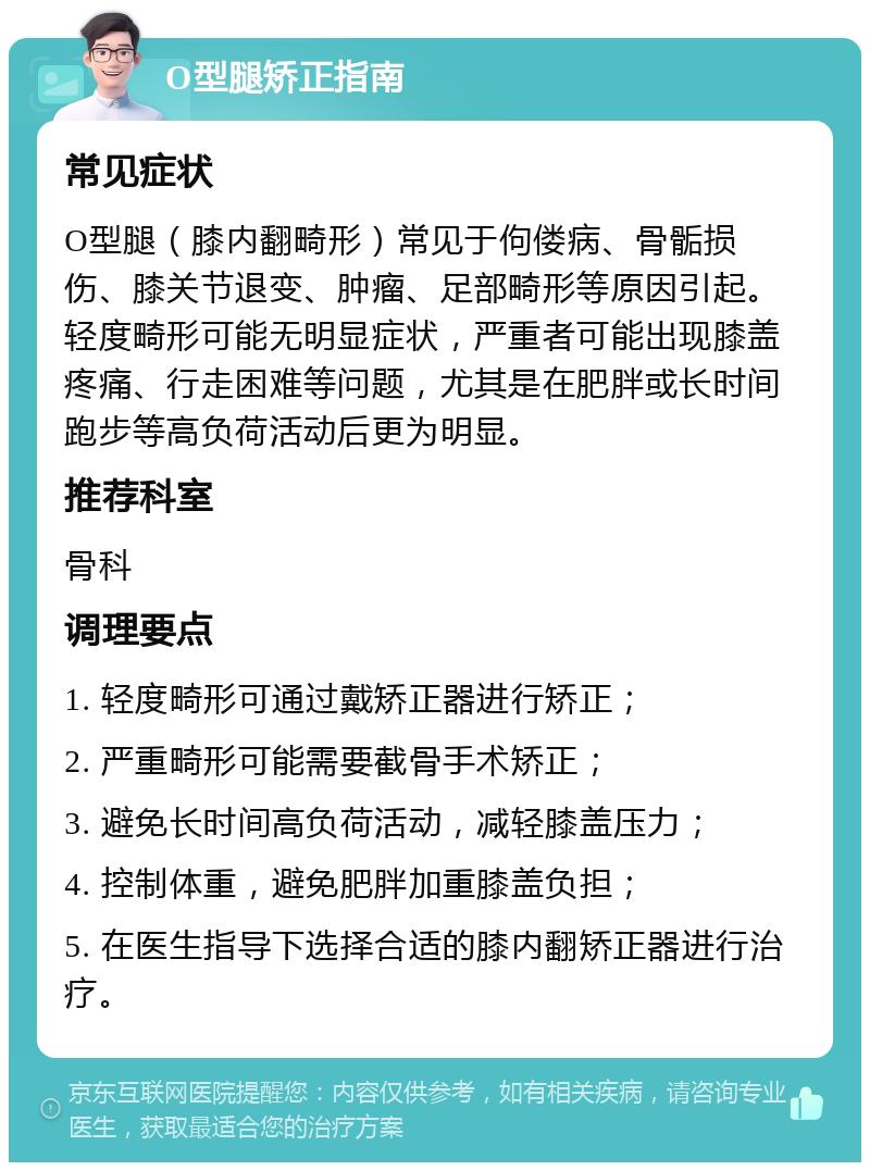 O型腿矫正指南 常见症状 O型腿（膝内翻畸形）常见于佝偻病、骨骺损伤、膝关节退变、肿瘤、足部畸形等原因引起。轻度畸形可能无明显症状，严重者可能出现膝盖疼痛、行走困难等问题，尤其是在肥胖或长时间跑步等高负荷活动后更为明显。 推荐科室 骨科 调理要点 1. 轻度畸形可通过戴矫正器进行矫正； 2. 严重畸形可能需要截骨手术矫正； 3. 避免长时间高负荷活动，减轻膝盖压力； 4. 控制体重，避免肥胖加重膝盖负担； 5. 在医生指导下选择合适的膝内翻矫正器进行治疗。