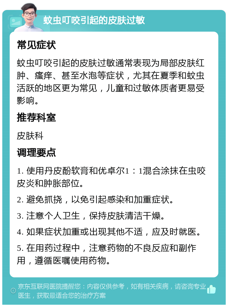 蚊虫叮咬引起的皮肤过敏 常见症状 蚊虫叮咬引起的皮肤过敏通常表现为局部皮肤红肿、瘙痒、甚至水泡等症状，尤其在夏季和蚊虫活跃的地区更为常见，儿童和过敏体质者更易受影响。 推荐科室 皮肤科 调理要点 1. 使用丹皮酚软膏和优卓尔1：1混合涂抹在虫咬皮炎和肿胀部位。 2. 避免抓挠，以免引起感染和加重症状。 3. 注意个人卫生，保持皮肤清洁干燥。 4. 如果症状加重或出现其他不适，应及时就医。 5. 在用药过程中，注意药物的不良反应和副作用，遵循医嘱使用药物。