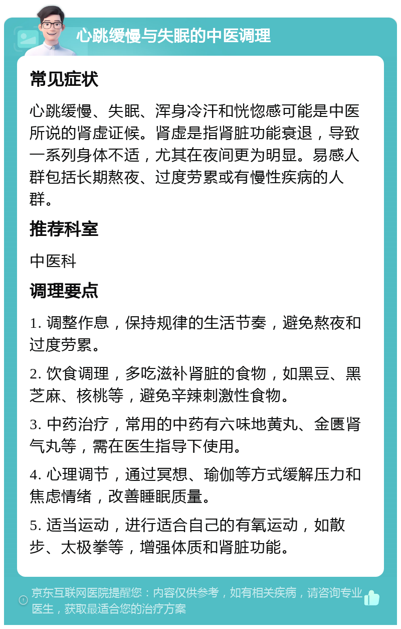 心跳缓慢与失眠的中医调理 常见症状 心跳缓慢、失眠、浑身冷汗和恍惚感可能是中医所说的肾虚证候。肾虚是指肾脏功能衰退，导致一系列身体不适，尤其在夜间更为明显。易感人群包括长期熬夜、过度劳累或有慢性疾病的人群。 推荐科室 中医科 调理要点 1. 调整作息，保持规律的生活节奏，避免熬夜和过度劳累。 2. 饮食调理，多吃滋补肾脏的食物，如黑豆、黑芝麻、核桃等，避免辛辣刺激性食物。 3. 中药治疗，常用的中药有六味地黄丸、金匮肾气丸等，需在医生指导下使用。 4. 心理调节，通过冥想、瑜伽等方式缓解压力和焦虑情绪，改善睡眠质量。 5. 适当运动，进行适合自己的有氧运动，如散步、太极拳等，增强体质和肾脏功能。