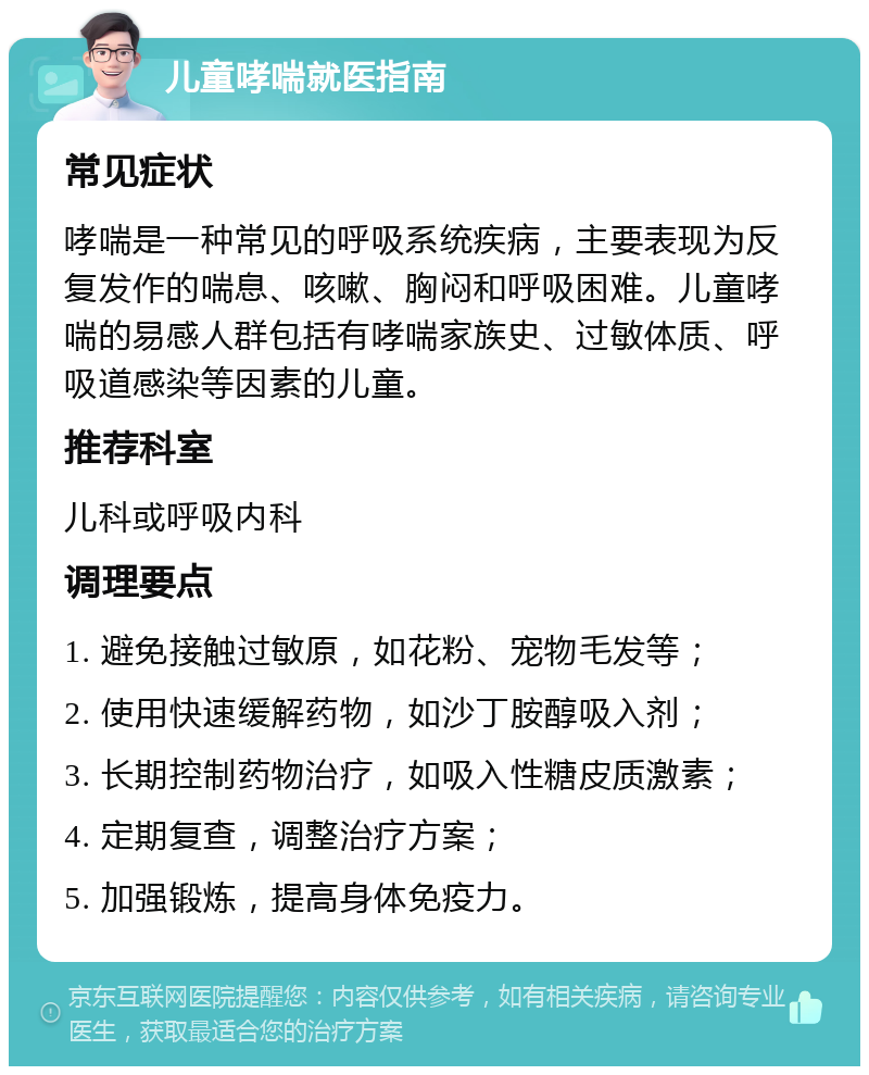 儿童哮喘就医指南 常见症状 哮喘是一种常见的呼吸系统疾病，主要表现为反复发作的喘息、咳嗽、胸闷和呼吸困难。儿童哮喘的易感人群包括有哮喘家族史、过敏体质、呼吸道感染等因素的儿童。 推荐科室 儿科或呼吸内科 调理要点 1. 避免接触过敏原，如花粉、宠物毛发等； 2. 使用快速缓解药物，如沙丁胺醇吸入剂； 3. 长期控制药物治疗，如吸入性糖皮质激素； 4. 定期复查，调整治疗方案； 5. 加强锻炼，提高身体免疫力。