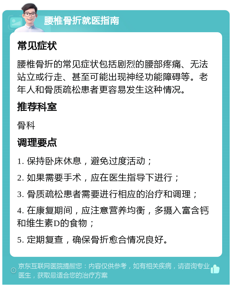 腰椎骨折就医指南 常见症状 腰椎骨折的常见症状包括剧烈的腰部疼痛、无法站立或行走、甚至可能出现神经功能障碍等。老年人和骨质疏松患者更容易发生这种情况。 推荐科室 骨科 调理要点 1. 保持卧床休息，避免过度活动； 2. 如果需要手术，应在医生指导下进行； 3. 骨质疏松患者需要进行相应的治疗和调理； 4. 在康复期间，应注意营养均衡，多摄入富含钙和维生素D的食物； 5. 定期复查，确保骨折愈合情况良好。