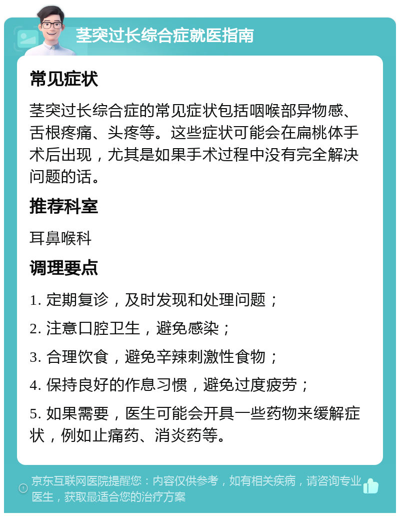 茎突过长综合症就医指南 常见症状 茎突过长综合症的常见症状包括咽喉部异物感、舌根疼痛、头疼等。这些症状可能会在扁桃体手术后出现，尤其是如果手术过程中没有完全解决问题的话。 推荐科室 耳鼻喉科 调理要点 1. 定期复诊，及时发现和处理问题； 2. 注意口腔卫生，避免感染； 3. 合理饮食，避免辛辣刺激性食物； 4. 保持良好的作息习惯，避免过度疲劳； 5. 如果需要，医生可能会开具一些药物来缓解症状，例如止痛药、消炎药等。