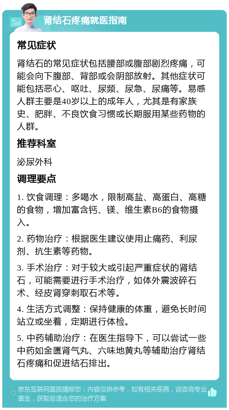 肾结石疼痛就医指南 常见症状 肾结石的常见症状包括腰部或腹部剧烈疼痛，可能会向下腹部、背部或会阴部放射。其他症状可能包括恶心、呕吐、尿频、尿急、尿痛等。易感人群主要是40岁以上的成年人，尤其是有家族史、肥胖、不良饮食习惯或长期服用某些药物的人群。 推荐科室 泌尿外科 调理要点 1. 饮食调理：多喝水，限制高盐、高蛋白、高糖的食物，增加富含钙、镁、维生素B6的食物摄入。 2. 药物治疗：根据医生建议使用止痛药、利尿剂、抗生素等药物。 3. 手术治疗：对于较大或引起严重症状的肾结石，可能需要进行手术治疗，如体外震波碎石术、经皮肾穿刺取石术等。 4. 生活方式调整：保持健康的体重，避免长时间站立或坐着，定期进行体检。 5. 中药辅助治疗：在医生指导下，可以尝试一些中药如金匮肾气丸、六味地黄丸等辅助治疗肾结石疼痛和促进结石排出。