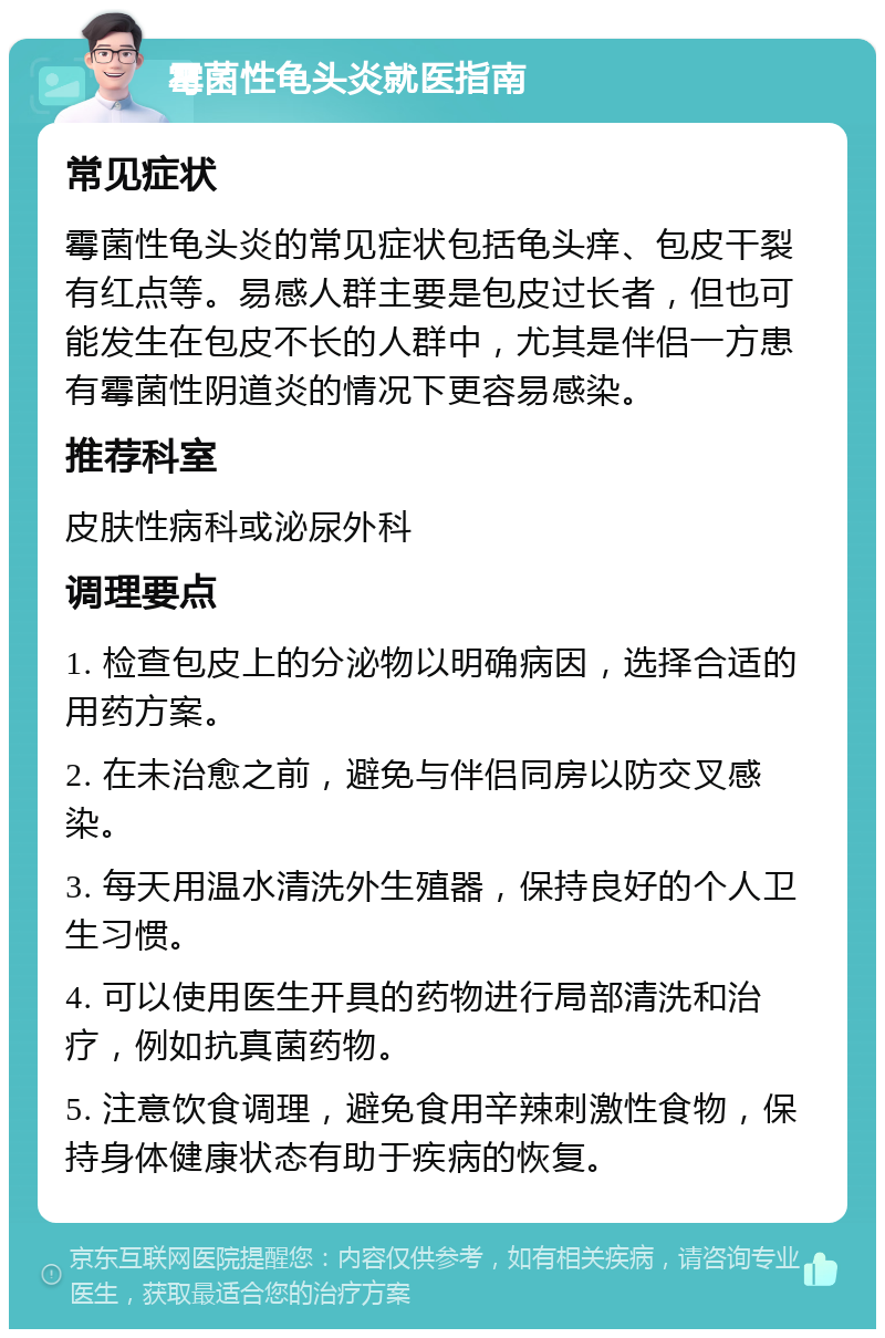 霉菌性龟头炎就医指南 常见症状 霉菌性龟头炎的常见症状包括龟头痒、包皮干裂有红点等。易感人群主要是包皮过长者，但也可能发生在包皮不长的人群中，尤其是伴侣一方患有霉菌性阴道炎的情况下更容易感染。 推荐科室 皮肤性病科或泌尿外科 调理要点 1. 检查包皮上的分泌物以明确病因，选择合适的用药方案。 2. 在未治愈之前，避免与伴侣同房以防交叉感染。 3. 每天用温水清洗外生殖器，保持良好的个人卫生习惯。 4. 可以使用医生开具的药物进行局部清洗和治疗，例如抗真菌药物。 5. 注意饮食调理，避免食用辛辣刺激性食物，保持身体健康状态有助于疾病的恢复。