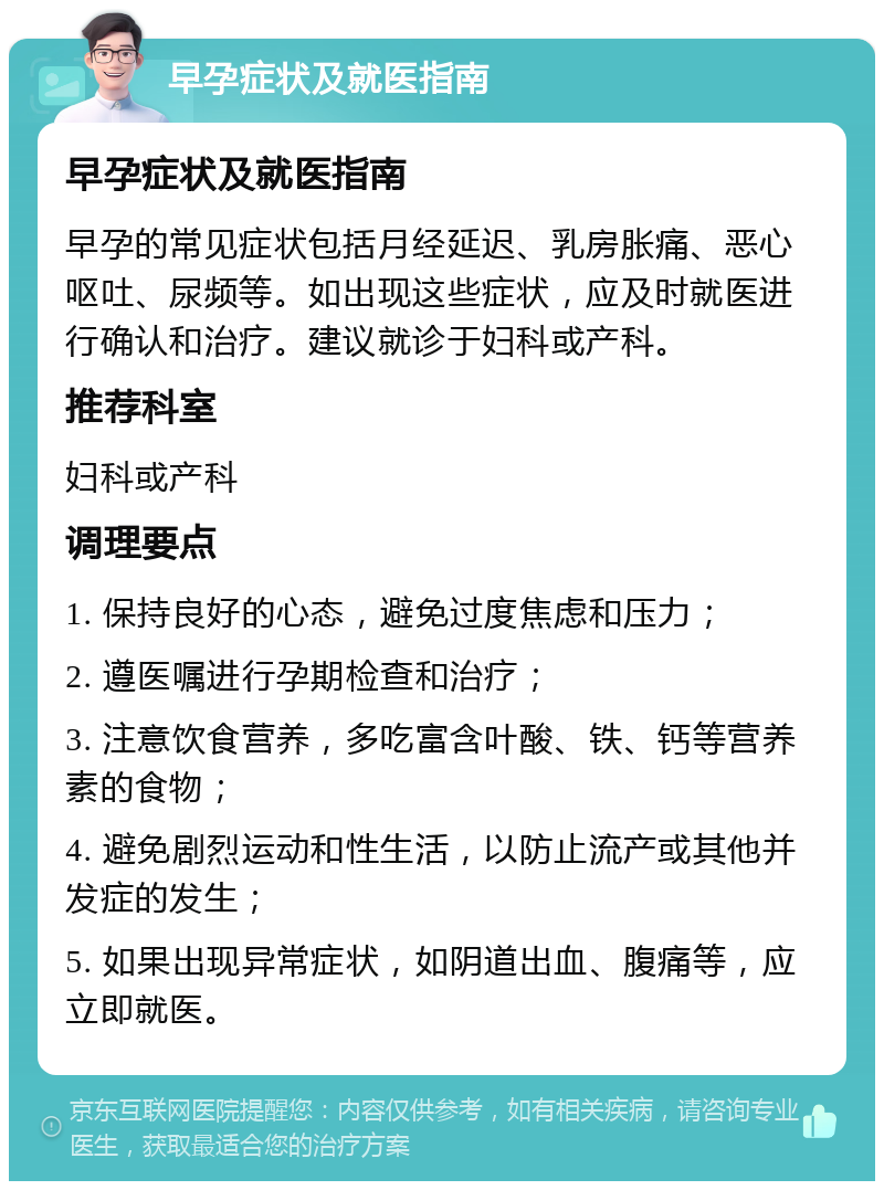 早孕症状及就医指南 早孕症状及就医指南 早孕的常见症状包括月经延迟、乳房胀痛、恶心呕吐、尿频等。如出现这些症状，应及时就医进行确认和治疗。建议就诊于妇科或产科。 推荐科室 妇科或产科 调理要点 1. 保持良好的心态，避免过度焦虑和压力； 2. 遵医嘱进行孕期检查和治疗； 3. 注意饮食营养，多吃富含叶酸、铁、钙等营养素的食物； 4. 避免剧烈运动和性生活，以防止流产或其他并发症的发生； 5. 如果出现异常症状，如阴道出血、腹痛等，应立即就医。