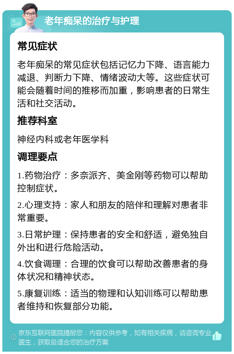 老年痴呆的治疗与护理 常见症状 老年痴呆的常见症状包括记忆力下降、语言能力减退、判断力下降、情绪波动大等。这些症状可能会随着时间的推移而加重，影响患者的日常生活和社交活动。 推荐科室 神经内科或老年医学科 调理要点 1.药物治疗：多奈派齐、美金刚等药物可以帮助控制症状。 2.心理支持：家人和朋友的陪伴和理解对患者非常重要。 3.日常护理：保持患者的安全和舒适，避免独自外出和进行危险活动。 4.饮食调理：合理的饮食可以帮助改善患者的身体状况和精神状态。 5.康复训练：适当的物理和认知训练可以帮助患者维持和恢复部分功能。