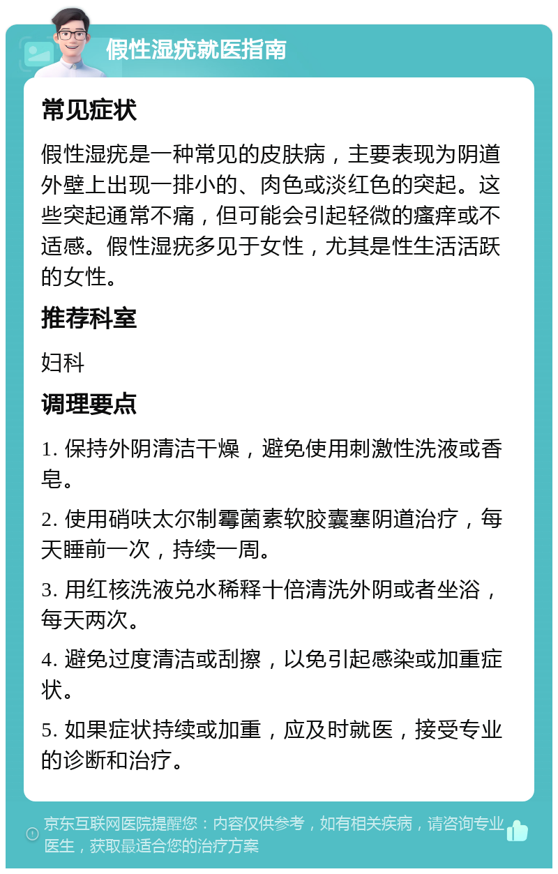 假性湿疣就医指南 常见症状 假性湿疣是一种常见的皮肤病，主要表现为阴道外壁上出现一排小的、肉色或淡红色的突起。这些突起通常不痛，但可能会引起轻微的瘙痒或不适感。假性湿疣多见于女性，尤其是性生活活跃的女性。 推荐科室 妇科 调理要点 1. 保持外阴清洁干燥，避免使用刺激性洗液或香皂。 2. 使用硝呋太尔制霉菌素软胶囊塞阴道治疗，每天睡前一次，持续一周。 3. 用红核洗液兑水稀释十倍清洗外阴或者坐浴，每天两次。 4. 避免过度清洁或刮擦，以免引起感染或加重症状。 5. 如果症状持续或加重，应及时就医，接受专业的诊断和治疗。