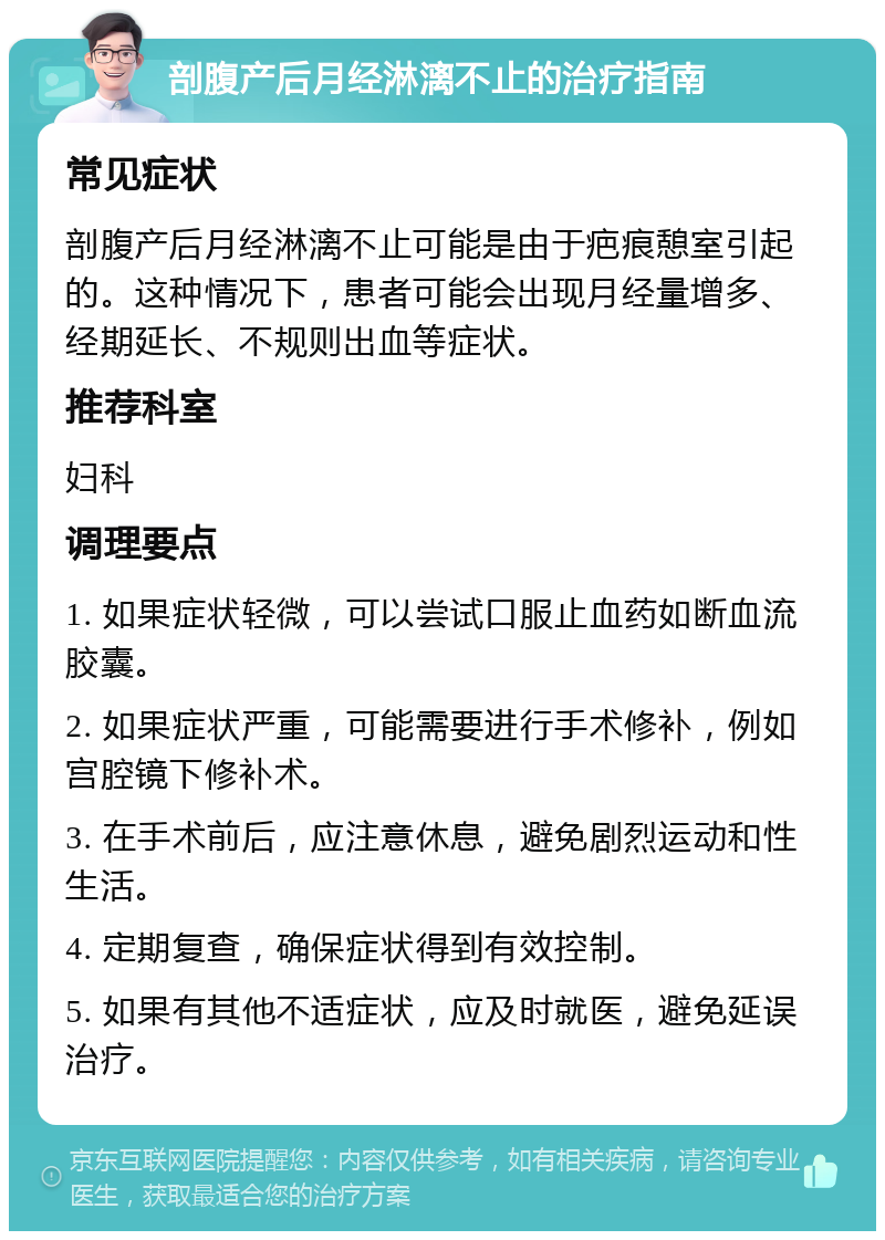 剖腹产后月经淋漓不止的治疗指南 常见症状 剖腹产后月经淋漓不止可能是由于疤痕憩室引起的。这种情况下，患者可能会出现月经量增多、经期延长、不规则出血等症状。 推荐科室 妇科 调理要点 1. 如果症状轻微，可以尝试口服止血药如断血流胶囊。 2. 如果症状严重，可能需要进行手术修补，例如宫腔镜下修补术。 3. 在手术前后，应注意休息，避免剧烈运动和性生活。 4. 定期复查，确保症状得到有效控制。 5. 如果有其他不适症状，应及时就医，避免延误治疗。