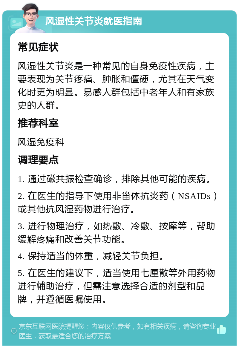 风湿性关节炎就医指南 常见症状 风湿性关节炎是一种常见的自身免疫性疾病，主要表现为关节疼痛、肿胀和僵硬，尤其在天气变化时更为明显。易感人群包括中老年人和有家族史的人群。 推荐科室 风湿免疫科 调理要点 1. 通过磁共振检查确诊，排除其他可能的疾病。 2. 在医生的指导下使用非甾体抗炎药（NSAIDs）或其他抗风湿药物进行治疗。 3. 进行物理治疗，如热敷、冷敷、按摩等，帮助缓解疼痛和改善关节功能。 4. 保持适当的体重，减轻关节负担。 5. 在医生的建议下，适当使用七厘散等外用药物进行辅助治疗，但需注意选择合适的剂型和品牌，并遵循医嘱使用。