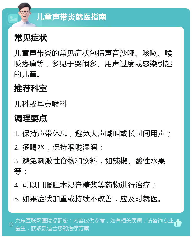 儿童声带炎就医指南 常见症状 儿童声带炎的常见症状包括声音沙哑、咳嗽、喉咙疼痛等，多见于哭闹多、用声过度或感染引起的儿童。 推荐科室 儿科或耳鼻喉科 调理要点 1. 保持声带休息，避免大声喊叫或长时间用声； 2. 多喝水，保持喉咙湿润； 3. 避免刺激性食物和饮料，如辣椒、酸性水果等； 4. 可以口服胆木浸膏糖浆等药物进行治疗； 5. 如果症状加重或持续不改善，应及时就医。