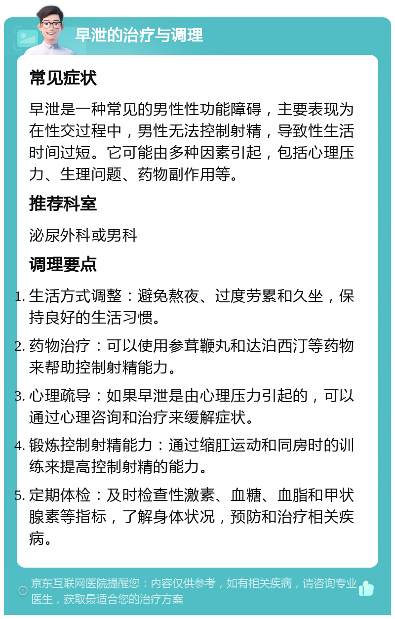 早泄的治疗与调理 常见症状 早泄是一种常见的男性性功能障碍，主要表现为在性交过程中，男性无法控制射精，导致性生活时间过短。它可能由多种因素引起，包括心理压力、生理问题、药物副作用等。 推荐科室 泌尿外科或男科 调理要点 生活方式调整：避免熬夜、过度劳累和久坐，保持良好的生活习惯。 药物治疗：可以使用参茸鞭丸和达泊西汀等药物来帮助控制射精能力。 心理疏导：如果早泄是由心理压力引起的，可以通过心理咨询和治疗来缓解症状。 锻炼控制射精能力：通过缩肛运动和同房时的训练来提高控制射精的能力。 定期体检：及时检查性激素、血糖、血脂和甲状腺素等指标，了解身体状况，预防和治疗相关疾病。