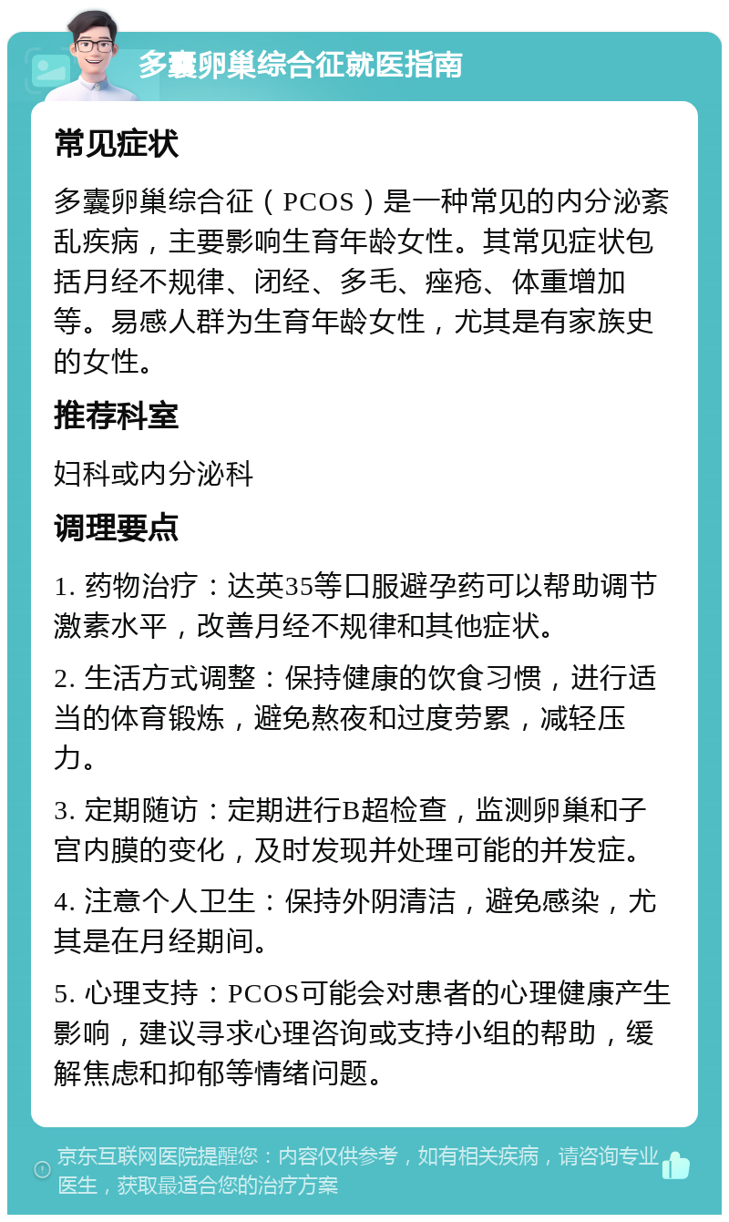 多囊卵巢综合征就医指南 常见症状 多囊卵巢综合征（PCOS）是一种常见的内分泌紊乱疾病，主要影响生育年龄女性。其常见症状包括月经不规律、闭经、多毛、痤疮、体重增加等。易感人群为生育年龄女性，尤其是有家族史的女性。 推荐科室 妇科或内分泌科 调理要点 1. 药物治疗：达英35等口服避孕药可以帮助调节激素水平，改善月经不规律和其他症状。 2. 生活方式调整：保持健康的饮食习惯，进行适当的体育锻炼，避免熬夜和过度劳累，减轻压力。 3. 定期随访：定期进行B超检查，监测卵巢和子宫内膜的变化，及时发现并处理可能的并发症。 4. 注意个人卫生：保持外阴清洁，避免感染，尤其是在月经期间。 5. 心理支持：PCOS可能会对患者的心理健康产生影响，建议寻求心理咨询或支持小组的帮助，缓解焦虑和抑郁等情绪问题。