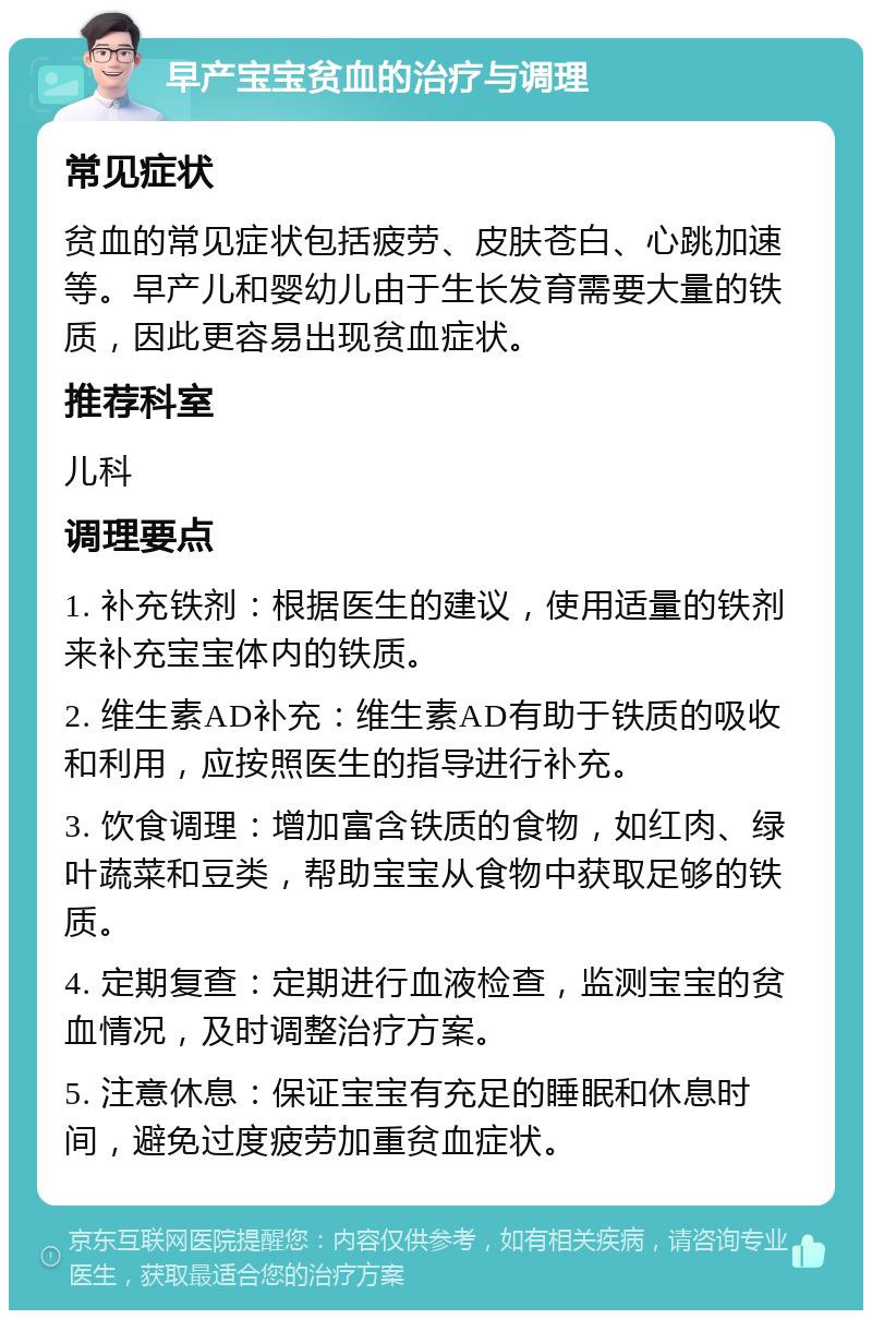 早产宝宝贫血的治疗与调理 常见症状 贫血的常见症状包括疲劳、皮肤苍白、心跳加速等。早产儿和婴幼儿由于生长发育需要大量的铁质，因此更容易出现贫血症状。 推荐科室 儿科 调理要点 1. 补充铁剂：根据医生的建议，使用适量的铁剂来补充宝宝体内的铁质。 2. 维生素AD补充：维生素AD有助于铁质的吸收和利用，应按照医生的指导进行补充。 3. 饮食调理：增加富含铁质的食物，如红肉、绿叶蔬菜和豆类，帮助宝宝从食物中获取足够的铁质。 4. 定期复查：定期进行血液检查，监测宝宝的贫血情况，及时调整治疗方案。 5. 注意休息：保证宝宝有充足的睡眠和休息时间，避免过度疲劳加重贫血症状。