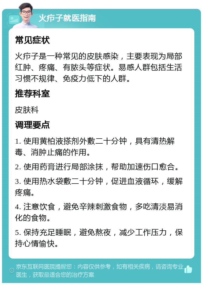 火疖子就医指南 常见症状 火疖子是一种常见的皮肤感染，主要表现为局部红肿、疼痛、有脓头等症状。易感人群包括生活习惯不规律、免疫力低下的人群。 推荐科室 皮肤科 调理要点 1. 使用黄柏液搽剂外敷二十分钟，具有清热解毒、消肿止痛的作用。 2. 使用药膏进行局部涂抹，帮助加速伤口愈合。 3. 使用热水袋敷二十分钟，促进血液循环，缓解疼痛。 4. 注意饮食，避免辛辣刺激食物，多吃清淡易消化的食物。 5. 保持充足睡眠，避免熬夜，减少工作压力，保持心情愉快。