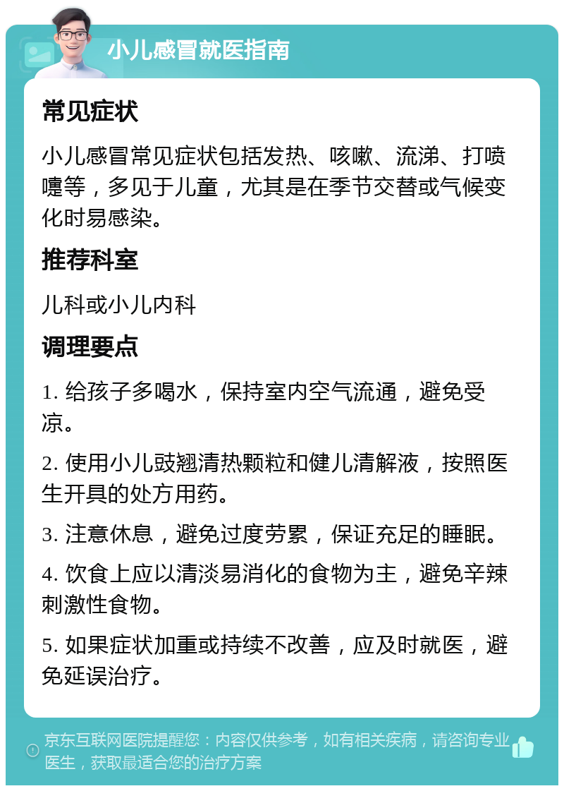 小儿感冒就医指南 常见症状 小儿感冒常见症状包括发热、咳嗽、流涕、打喷嚏等，多见于儿童，尤其是在季节交替或气候变化时易感染。 推荐科室 儿科或小儿内科 调理要点 1. 给孩子多喝水，保持室内空气流通，避免受凉。 2. 使用小儿豉翘清热颗粒和健儿清解液，按照医生开具的处方用药。 3. 注意休息，避免过度劳累，保证充足的睡眠。 4. 饮食上应以清淡易消化的食物为主，避免辛辣刺激性食物。 5. 如果症状加重或持续不改善，应及时就医，避免延误治疗。