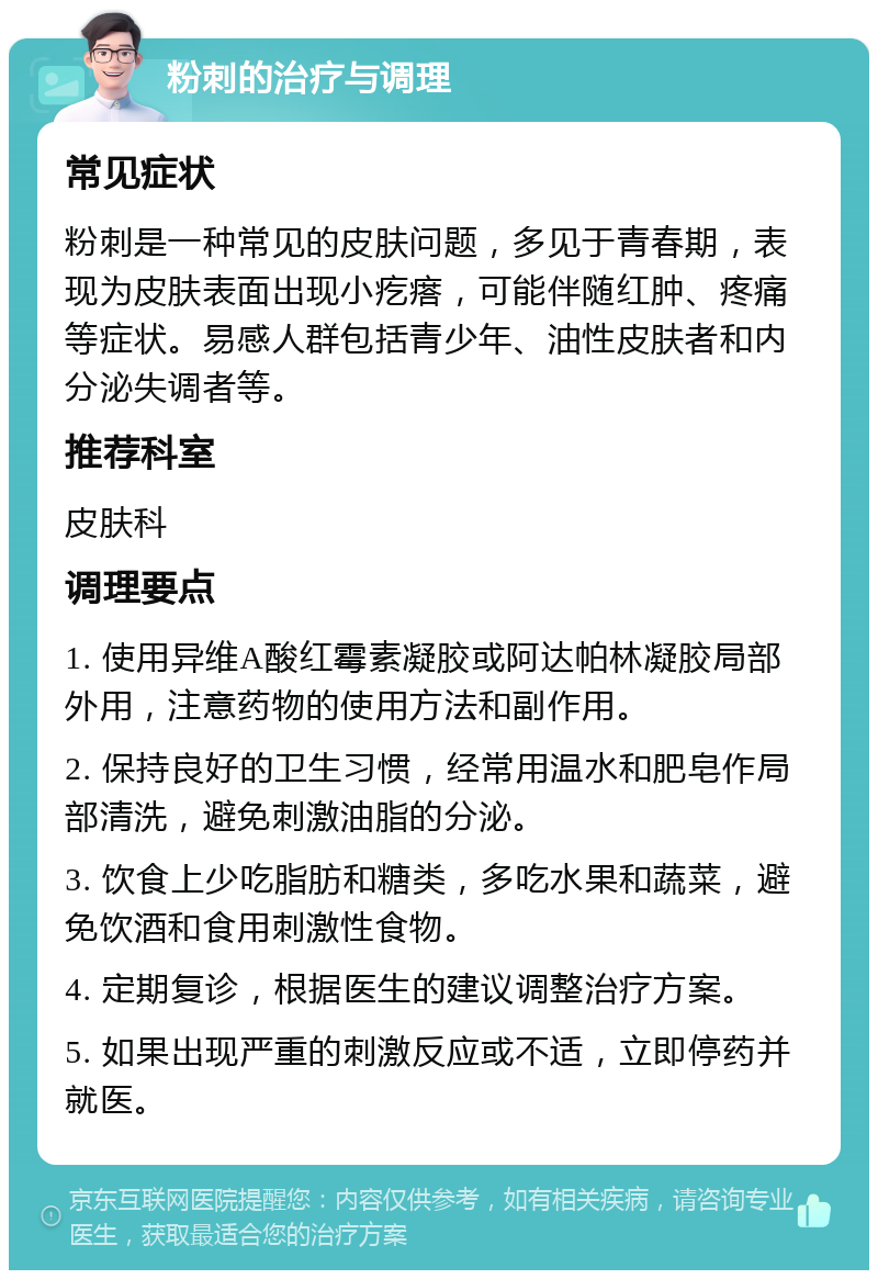 粉刺的治疗与调理 常见症状 粉刺是一种常见的皮肤问题，多见于青春期，表现为皮肤表面出现小疙瘩，可能伴随红肿、疼痛等症状。易感人群包括青少年、油性皮肤者和内分泌失调者等。 推荐科室 皮肤科 调理要点 1. 使用异维A酸红霉素凝胶或阿达帕林凝胶局部外用，注意药物的使用方法和副作用。 2. 保持良好的卫生习惯，经常用温水和肥皂作局部清洗，避免刺激油脂的分泌。 3. 饮食上少吃脂肪和糖类，多吃水果和蔬菜，避免饮酒和食用刺激性食物。 4. 定期复诊，根据医生的建议调整治疗方案。 5. 如果出现严重的刺激反应或不适，立即停药并就医。