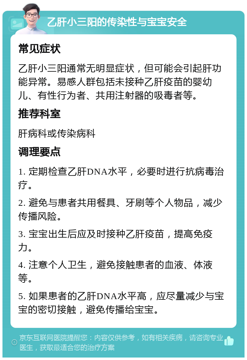 乙肝小三阳的传染性与宝宝安全 常见症状 乙肝小三阳通常无明显症状，但可能会引起肝功能异常。易感人群包括未接种乙肝疫苗的婴幼儿、有性行为者、共用注射器的吸毒者等。 推荐科室 肝病科或传染病科 调理要点 1. 定期检查乙肝DNA水平，必要时进行抗病毒治疗。 2. 避免与患者共用餐具、牙刷等个人物品，减少传播风险。 3. 宝宝出生后应及时接种乙肝疫苗，提高免疫力。 4. 注意个人卫生，避免接触患者的血液、体液等。 5. 如果患者的乙肝DNA水平高，应尽量减少与宝宝的密切接触，避免传播给宝宝。