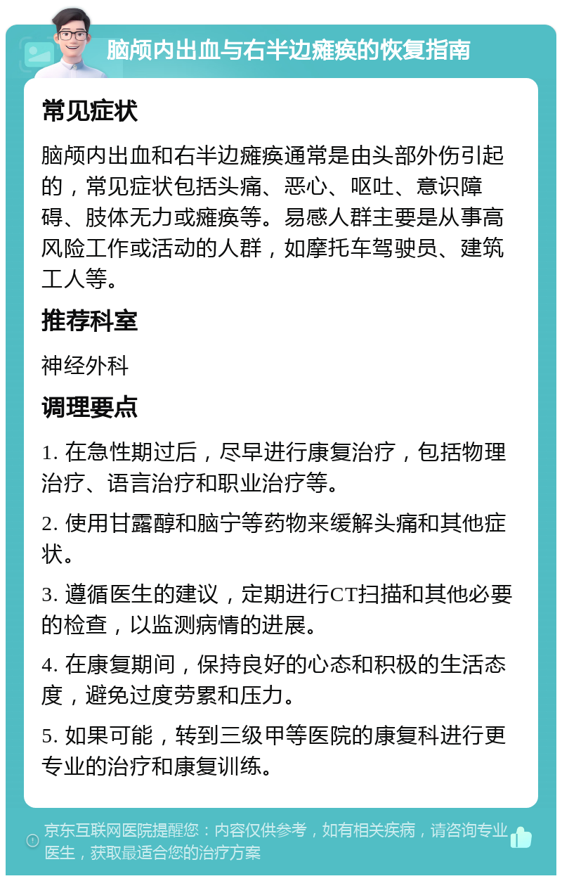 脑颅内出血与右半边瘫痪的恢复指南 常见症状 脑颅内出血和右半边瘫痪通常是由头部外伤引起的，常见症状包括头痛、恶心、呕吐、意识障碍、肢体无力或瘫痪等。易感人群主要是从事高风险工作或活动的人群，如摩托车驾驶员、建筑工人等。 推荐科室 神经外科 调理要点 1. 在急性期过后，尽早进行康复治疗，包括物理治疗、语言治疗和职业治疗等。 2. 使用甘露醇和脑宁等药物来缓解头痛和其他症状。 3. 遵循医生的建议，定期进行CT扫描和其他必要的检查，以监测病情的进展。 4. 在康复期间，保持良好的心态和积极的生活态度，避免过度劳累和压力。 5. 如果可能，转到三级甲等医院的康复科进行更专业的治疗和康复训练。