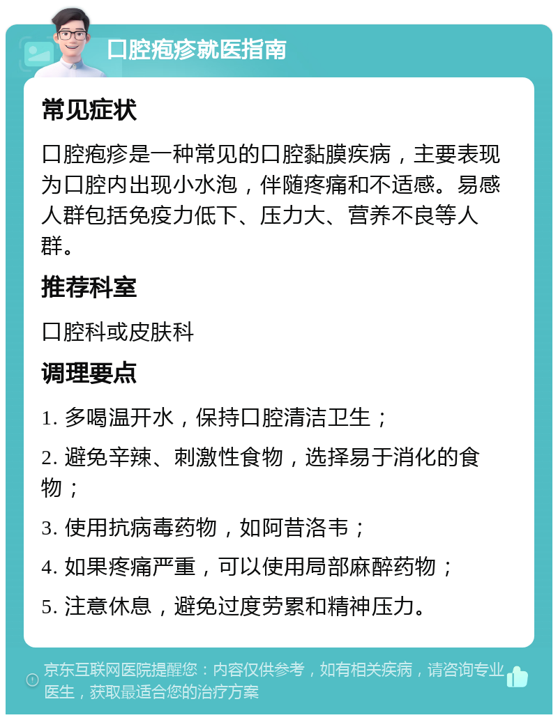 口腔疱疹就医指南 常见症状 口腔疱疹是一种常见的口腔黏膜疾病，主要表现为口腔内出现小水泡，伴随疼痛和不适感。易感人群包括免疫力低下、压力大、营养不良等人群。 推荐科室 口腔科或皮肤科 调理要点 1. 多喝温开水，保持口腔清洁卫生； 2. 避免辛辣、刺激性食物，选择易于消化的食物； 3. 使用抗病毒药物，如阿昔洛韦； 4. 如果疼痛严重，可以使用局部麻醉药物； 5. 注意休息，避免过度劳累和精神压力。