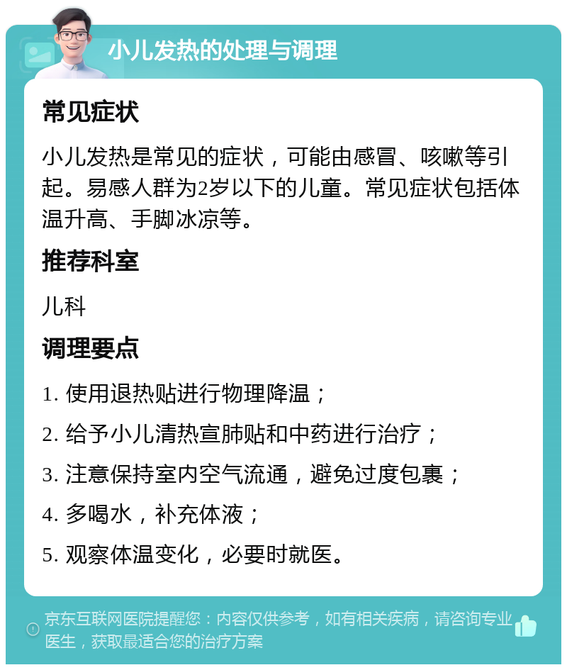 小儿发热的处理与调理 常见症状 小儿发热是常见的症状，可能由感冒、咳嗽等引起。易感人群为2岁以下的儿童。常见症状包括体温升高、手脚冰凉等。 推荐科室 儿科 调理要点 1. 使用退热贴进行物理降温； 2. 给予小儿清热宣肺贴和中药进行治疗； 3. 注意保持室内空气流通，避免过度包裹； 4. 多喝水，补充体液； 5. 观察体温变化，必要时就医。