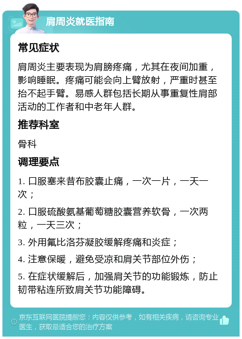 肩周炎就医指南 常见症状 肩周炎主要表现为肩膀疼痛，尤其在夜间加重，影响睡眠。疼痛可能会向上臂放射，严重时甚至抬不起手臂。易感人群包括长期从事重复性肩部活动的工作者和中老年人群。 推荐科室 骨科 调理要点 1. 口服塞来昔布胶囊止痛，一次一片，一天一次； 2. 口服硫酸氨基葡萄糖胶囊营养软骨，一次两粒，一天三次； 3. 外用氟比洛芬凝胶缓解疼痛和炎症； 4. 注意保暖，避免受凉和肩关节部位外伤； 5. 在症状缓解后，加强肩关节的功能锻炼，防止韧带粘连所致肩关节功能障碍。