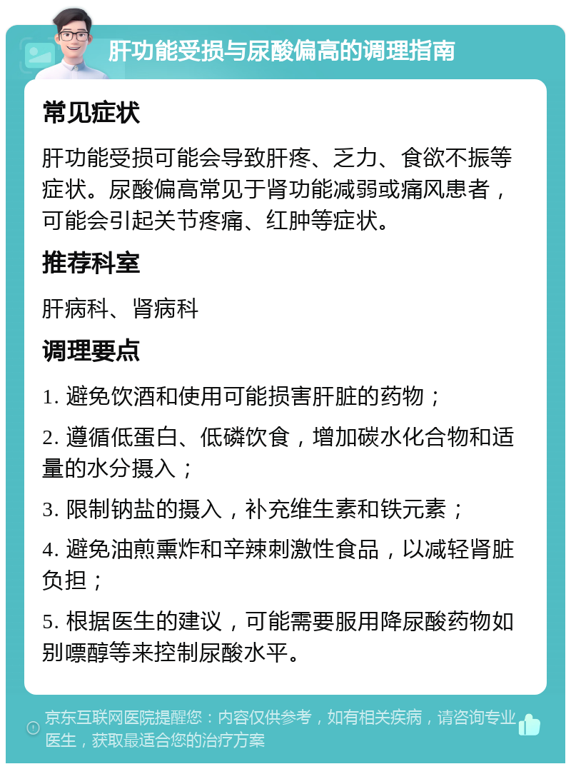 肝功能受损与尿酸偏高的调理指南 常见症状 肝功能受损可能会导致肝疼、乏力、食欲不振等症状。尿酸偏高常见于肾功能减弱或痛风患者，可能会引起关节疼痛、红肿等症状。 推荐科室 肝病科、肾病科 调理要点 1. 避免饮酒和使用可能损害肝脏的药物； 2. 遵循低蛋白、低磷饮食，增加碳水化合物和适量的水分摄入； 3. 限制钠盐的摄入，补充维生素和铁元素； 4. 避免油煎熏炸和辛辣刺激性食品，以减轻肾脏负担； 5. 根据医生的建议，可能需要服用降尿酸药物如别嘌醇等来控制尿酸水平。