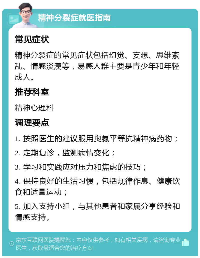 精神分裂症就医指南 常见症状 精神分裂症的常见症状包括幻觉、妄想、思维紊乱、情感淡漠等，易感人群主要是青少年和年轻成人。 推荐科室 精神心理科 调理要点 1. 按照医生的建议服用奥氮平等抗精神病药物； 2. 定期复诊，监测病情变化； 3. 学习和实践应对压力和焦虑的技巧； 4. 保持良好的生活习惯，包括规律作息、健康饮食和适量运动； 5. 加入支持小组，与其他患者和家属分享经验和情感支持。