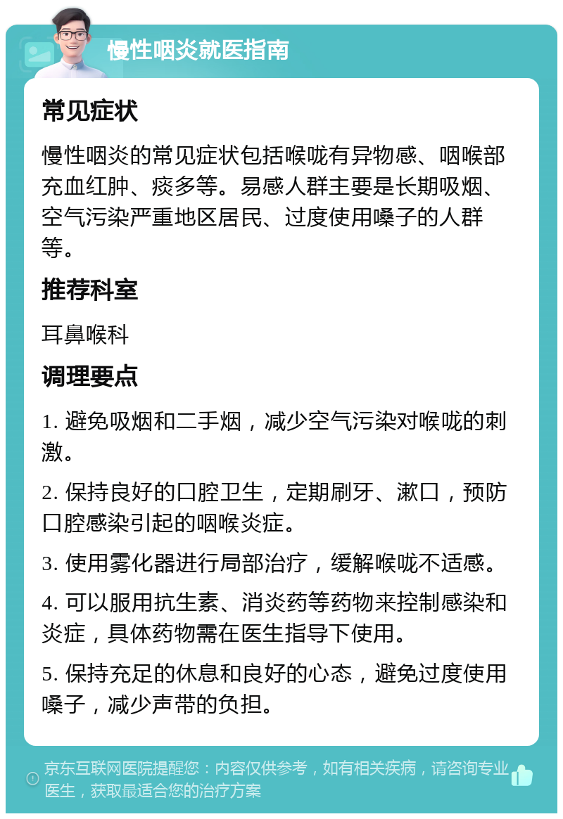 慢性咽炎就医指南 常见症状 慢性咽炎的常见症状包括喉咙有异物感、咽喉部充血红肿、痰多等。易感人群主要是长期吸烟、空气污染严重地区居民、过度使用嗓子的人群等。 推荐科室 耳鼻喉科 调理要点 1. 避免吸烟和二手烟，减少空气污染对喉咙的刺激。 2. 保持良好的口腔卫生，定期刷牙、漱口，预防口腔感染引起的咽喉炎症。 3. 使用雾化器进行局部治疗，缓解喉咙不适感。 4. 可以服用抗生素、消炎药等药物来控制感染和炎症，具体药物需在医生指导下使用。 5. 保持充足的休息和良好的心态，避免过度使用嗓子，减少声带的负担。