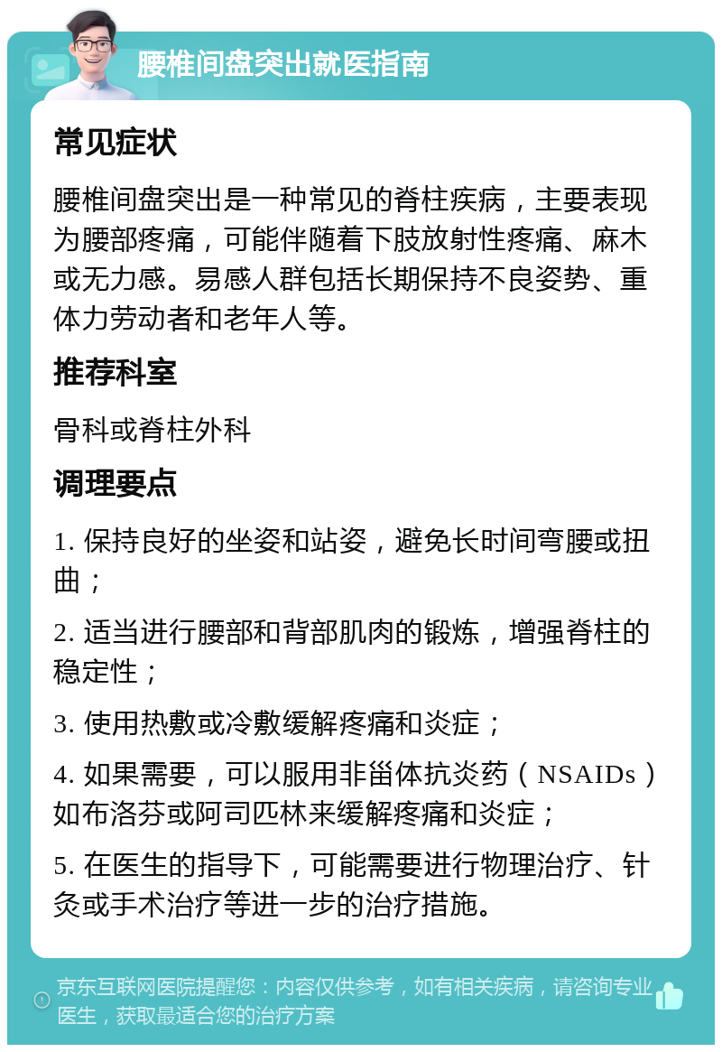 腰椎间盘突出就医指南 常见症状 腰椎间盘突出是一种常见的脊柱疾病，主要表现为腰部疼痛，可能伴随着下肢放射性疼痛、麻木或无力感。易感人群包括长期保持不良姿势、重体力劳动者和老年人等。 推荐科室 骨科或脊柱外科 调理要点 1. 保持良好的坐姿和站姿，避免长时间弯腰或扭曲； 2. 适当进行腰部和背部肌肉的锻炼，增强脊柱的稳定性； 3. 使用热敷或冷敷缓解疼痛和炎症； 4. 如果需要，可以服用非甾体抗炎药（NSAIDs）如布洛芬或阿司匹林来缓解疼痛和炎症； 5. 在医生的指导下，可能需要进行物理治疗、针灸或手术治疗等进一步的治疗措施。