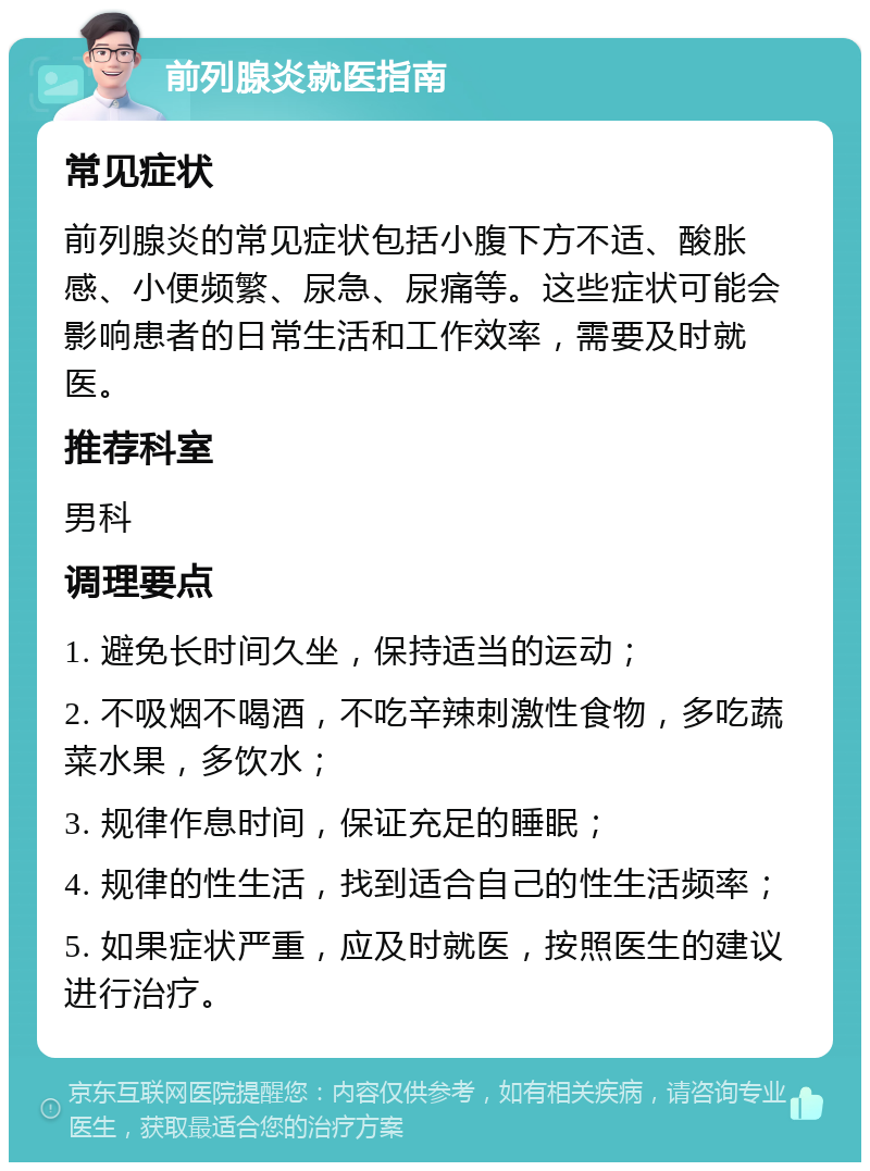 前列腺炎就医指南 常见症状 前列腺炎的常见症状包括小腹下方不适、酸胀感、小便频繁、尿急、尿痛等。这些症状可能会影响患者的日常生活和工作效率，需要及时就医。 推荐科室 男科 调理要点 1. 避免长时间久坐，保持适当的运动； 2. 不吸烟不喝酒，不吃辛辣刺激性食物，多吃蔬菜水果，多饮水； 3. 规律作息时间，保证充足的睡眠； 4. 规律的性生活，找到适合自己的性生活频率； 5. 如果症状严重，应及时就医，按照医生的建议进行治疗。