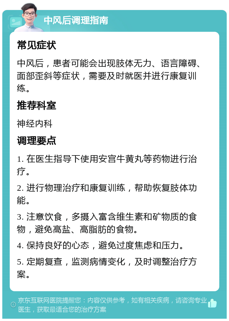 中风后调理指南 常见症状 中风后，患者可能会出现肢体无力、语言障碍、面部歪斜等症状，需要及时就医并进行康复训练。 推荐科室 神经内科 调理要点 1. 在医生指导下使用安宫牛黄丸等药物进行治疗。 2. 进行物理治疗和康复训练，帮助恢复肢体功能。 3. 注意饮食，多摄入富含维生素和矿物质的食物，避免高盐、高脂肪的食物。 4. 保持良好的心态，避免过度焦虑和压力。 5. 定期复查，监测病情变化，及时调整治疗方案。