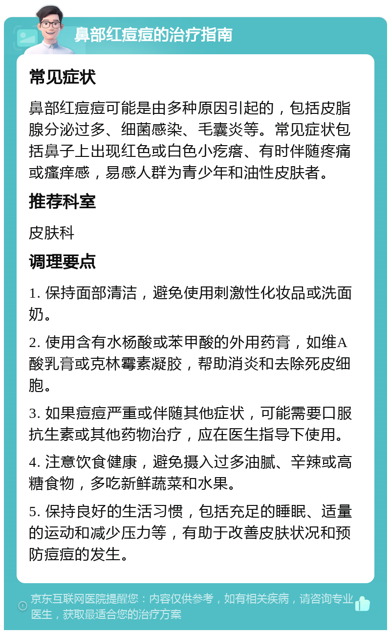 鼻部红痘痘的治疗指南 常见症状 鼻部红痘痘可能是由多种原因引起的，包括皮脂腺分泌过多、细菌感染、毛囊炎等。常见症状包括鼻子上出现红色或白色小疙瘩、有时伴随疼痛或瘙痒感，易感人群为青少年和油性皮肤者。 推荐科室 皮肤科 调理要点 1. 保持面部清洁，避免使用刺激性化妆品或洗面奶。 2. 使用含有水杨酸或苯甲酸的外用药膏，如维A酸乳膏或克林霉素凝胶，帮助消炎和去除死皮细胞。 3. 如果痘痘严重或伴随其他症状，可能需要口服抗生素或其他药物治疗，应在医生指导下使用。 4. 注意饮食健康，避免摄入过多油腻、辛辣或高糖食物，多吃新鲜蔬菜和水果。 5. 保持良好的生活习惯，包括充足的睡眠、适量的运动和减少压力等，有助于改善皮肤状况和预防痘痘的发生。