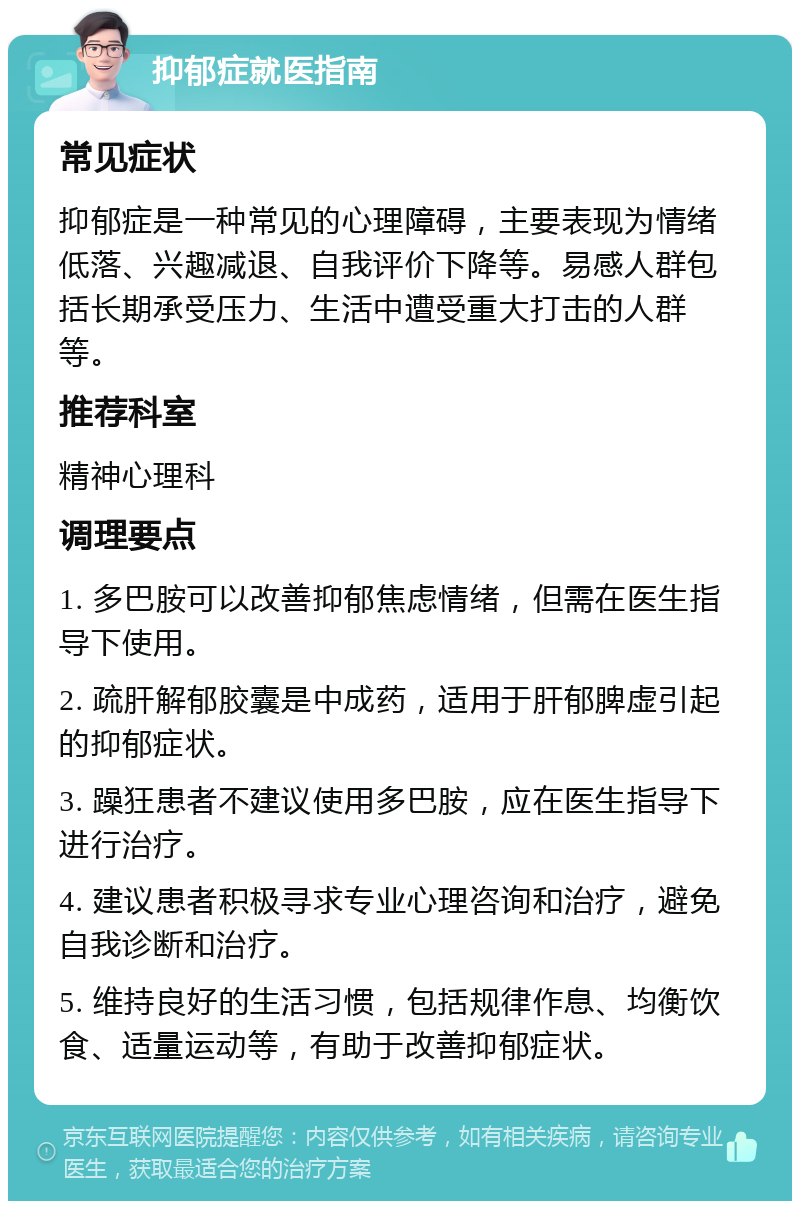 抑郁症就医指南 常见症状 抑郁症是一种常见的心理障碍，主要表现为情绪低落、兴趣减退、自我评价下降等。易感人群包括长期承受压力、生活中遭受重大打击的人群等。 推荐科室 精神心理科 调理要点 1. 多巴胺可以改善抑郁焦虑情绪，但需在医生指导下使用。 2. 疏肝解郁胶囊是中成药，适用于肝郁脾虚引起的抑郁症状。 3. 躁狂患者不建议使用多巴胺，应在医生指导下进行治疗。 4. 建议患者积极寻求专业心理咨询和治疗，避免自我诊断和治疗。 5. 维持良好的生活习惯，包括规律作息、均衡饮食、适量运动等，有助于改善抑郁症状。