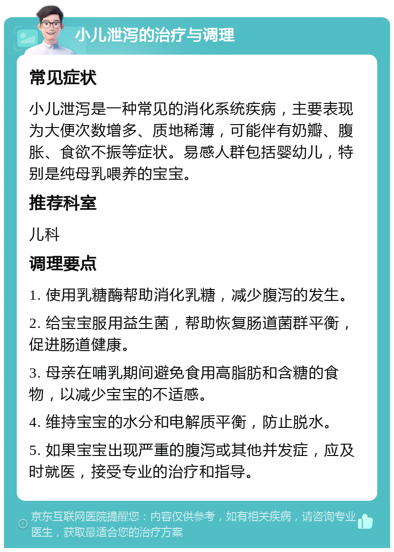 小儿泄泻的治疗与调理 常见症状 小儿泄泻是一种常见的消化系统疾病，主要表现为大便次数增多、质地稀薄，可能伴有奶瓣、腹胀、食欲不振等症状。易感人群包括婴幼儿，特别是纯母乳喂养的宝宝。 推荐科室 儿科 调理要点 1. 使用乳糖酶帮助消化乳糖，减少腹泻的发生。 2. 给宝宝服用益生菌，帮助恢复肠道菌群平衡，促进肠道健康。 3. 母亲在哺乳期间避免食用高脂肪和含糖的食物，以减少宝宝的不适感。 4. 维持宝宝的水分和电解质平衡，防止脱水。 5. 如果宝宝出现严重的腹泻或其他并发症，应及时就医，接受专业的治疗和指导。