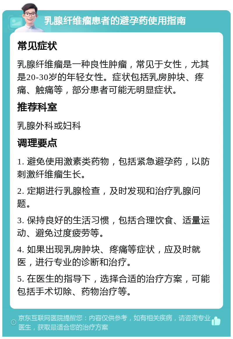 乳腺纤维瘤患者的避孕药使用指南 常见症状 乳腺纤维瘤是一种良性肿瘤，常见于女性，尤其是20-30岁的年轻女性。症状包括乳房肿块、疼痛、触痛等，部分患者可能无明显症状。 推荐科室 乳腺外科或妇科 调理要点 1. 避免使用激素类药物，包括紧急避孕药，以防刺激纤维瘤生长。 2. 定期进行乳腺检查，及时发现和治疗乳腺问题。 3. 保持良好的生活习惯，包括合理饮食、适量运动、避免过度疲劳等。 4. 如果出现乳房肿块、疼痛等症状，应及时就医，进行专业的诊断和治疗。 5. 在医生的指导下，选择合适的治疗方案，可能包括手术切除、药物治疗等。