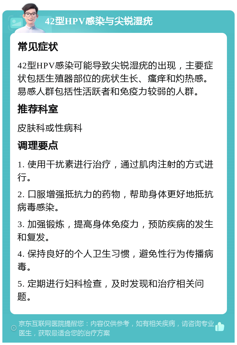 42型HPV感染与尖锐湿疣 常见症状 42型HPV感染可能导致尖锐湿疣的出现，主要症状包括生殖器部位的疣状生长、瘙痒和灼热感。易感人群包括性活跃者和免疫力较弱的人群。 推荐科室 皮肤科或性病科 调理要点 1. 使用干扰素进行治疗，通过肌肉注射的方式进行。 2. 口服增强抵抗力的药物，帮助身体更好地抵抗病毒感染。 3. 加强锻炼，提高身体免疫力，预防疾病的发生和复发。 4. 保持良好的个人卫生习惯，避免性行为传播病毒。 5. 定期进行妇科检查，及时发现和治疗相关问题。