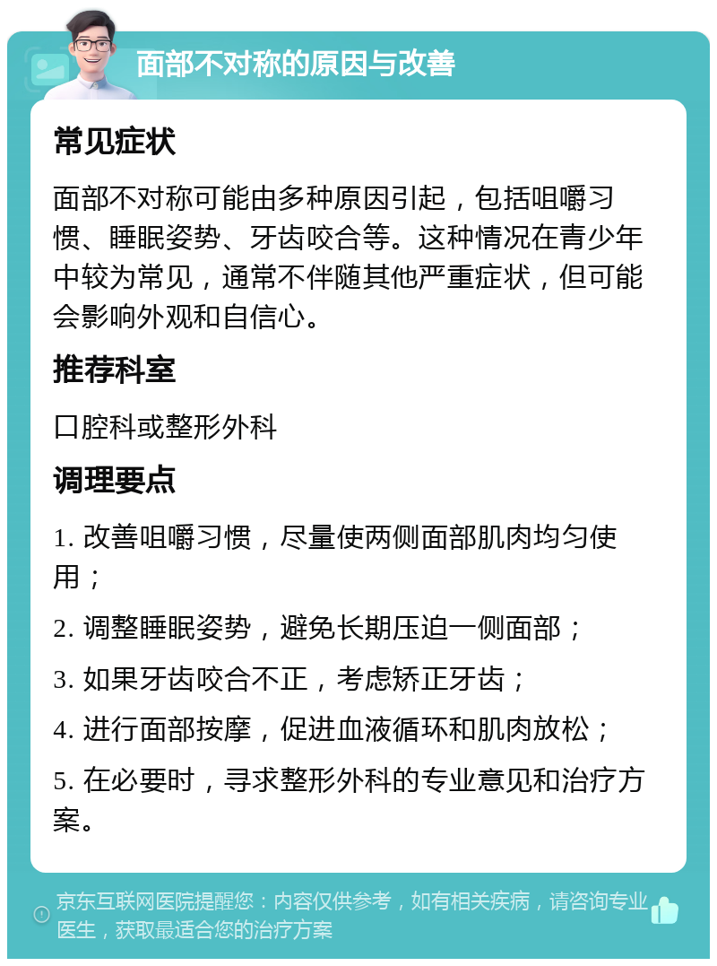 面部不对称的原因与改善 常见症状 面部不对称可能由多种原因引起，包括咀嚼习惯、睡眠姿势、牙齿咬合等。这种情况在青少年中较为常见，通常不伴随其他严重症状，但可能会影响外观和自信心。 推荐科室 口腔科或整形外科 调理要点 1. 改善咀嚼习惯，尽量使两侧面部肌肉均匀使用； 2. 调整睡眠姿势，避免长期压迫一侧面部； 3. 如果牙齿咬合不正，考虑矫正牙齿； 4. 进行面部按摩，促进血液循环和肌肉放松； 5. 在必要时，寻求整形外科的专业意见和治疗方案。