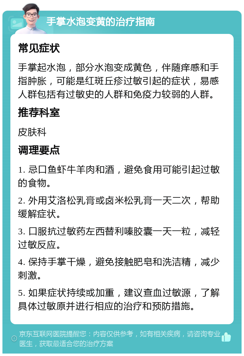 手掌水泡变黄的治疗指南 常见症状 手掌起水泡，部分水泡变成黄色，伴随痒感和手指肿胀，可能是红斑丘疹过敏引起的症状，易感人群包括有过敏史的人群和免疫力较弱的人群。 推荐科室 皮肤科 调理要点 1. 忌口鱼虾牛羊肉和酒，避免食用可能引起过敏的食物。 2. 外用艾洛松乳膏或卤米松乳膏一天二次，帮助缓解症状。 3. 口服抗过敏药左西替利嗪胶囊一天一粒，减轻过敏反应。 4. 保持手掌干燥，避免接触肥皂和洗洁精，减少刺激。 5. 如果症状持续或加重，建议查血过敏源，了解具体过敏原并进行相应的治疗和预防措施。