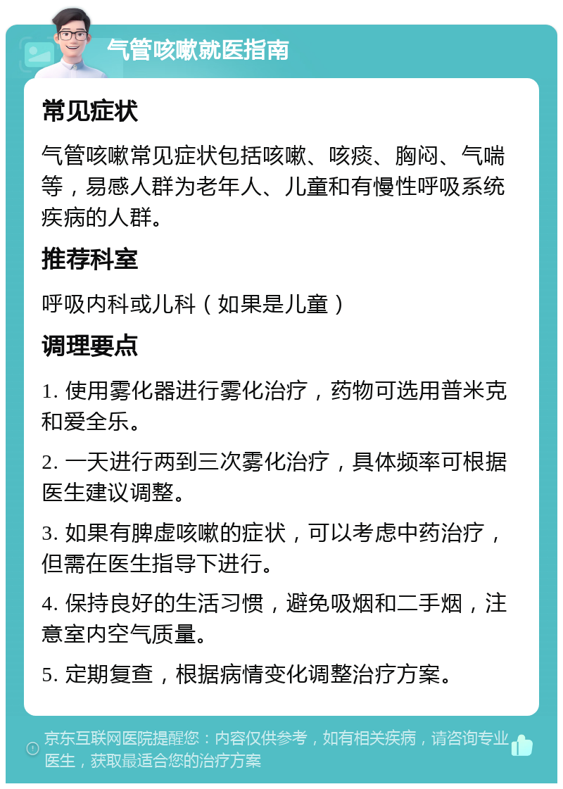 气管咳嗽就医指南 常见症状 气管咳嗽常见症状包括咳嗽、咳痰、胸闷、气喘等，易感人群为老年人、儿童和有慢性呼吸系统疾病的人群。 推荐科室 呼吸内科或儿科（如果是儿童） 调理要点 1. 使用雾化器进行雾化治疗，药物可选用普米克和爱全乐。 2. 一天进行两到三次雾化治疗，具体频率可根据医生建议调整。 3. 如果有脾虚咳嗽的症状，可以考虑中药治疗，但需在医生指导下进行。 4. 保持良好的生活习惯，避免吸烟和二手烟，注意室内空气质量。 5. 定期复查，根据病情变化调整治疗方案。