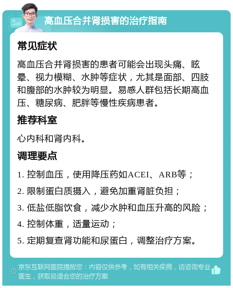 高血压合并肾损害的治疗指南 常见症状 高血压合并肾损害的患者可能会出现头痛、眩晕、视力模糊、水肿等症状，尤其是面部、四肢和腹部的水肿较为明显。易感人群包括长期高血压、糖尿病、肥胖等慢性疾病患者。 推荐科室 心内科和肾内科。 调理要点 1. 控制血压，使用降压药如ACEI、ARB等； 2. 限制蛋白质摄入，避免加重肾脏负担； 3. 低盐低脂饮食，减少水肿和血压升高的风险； 4. 控制体重，适量运动； 5. 定期复查肾功能和尿蛋白，调整治疗方案。