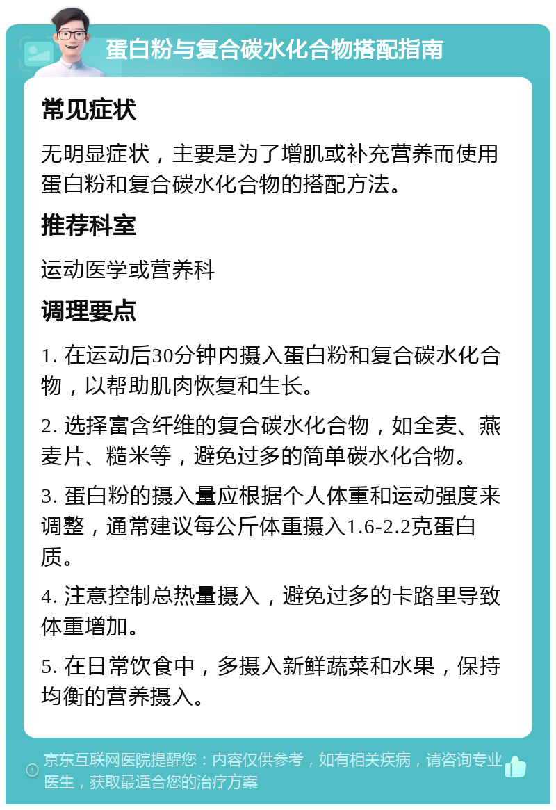 蛋白粉与复合碳水化合物搭配指南 常见症状 无明显症状，主要是为了增肌或补充营养而使用蛋白粉和复合碳水化合物的搭配方法。 推荐科室 运动医学或营养科 调理要点 1. 在运动后30分钟内摄入蛋白粉和复合碳水化合物，以帮助肌肉恢复和生长。 2. 选择富含纤维的复合碳水化合物，如全麦、燕麦片、糙米等，避免过多的简单碳水化合物。 3. 蛋白粉的摄入量应根据个人体重和运动强度来调整，通常建议每公斤体重摄入1.6-2.2克蛋白质。 4. 注意控制总热量摄入，避免过多的卡路里导致体重增加。 5. 在日常饮食中，多摄入新鲜蔬菜和水果，保持均衡的营养摄入。