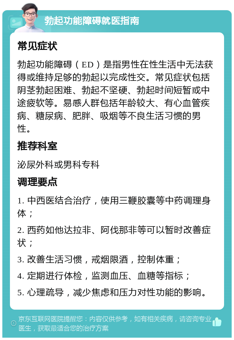 勃起功能障碍就医指南 常见症状 勃起功能障碍（ED）是指男性在性生活中无法获得或维持足够的勃起以完成性交。常见症状包括阴茎勃起困难、勃起不坚硬、勃起时间短暂或中途疲软等。易感人群包括年龄较大、有心血管疾病、糖尿病、肥胖、吸烟等不良生活习惯的男性。 推荐科室 泌尿外科或男科专科 调理要点 1. 中西医结合治疗，使用三鞭胶囊等中药调理身体； 2. 西药如他达拉非、阿伐那非等可以暂时改善症状； 3. 改善生活习惯，戒烟限酒，控制体重； 4. 定期进行体检，监测血压、血糖等指标； 5. 心理疏导，减少焦虑和压力对性功能的影响。