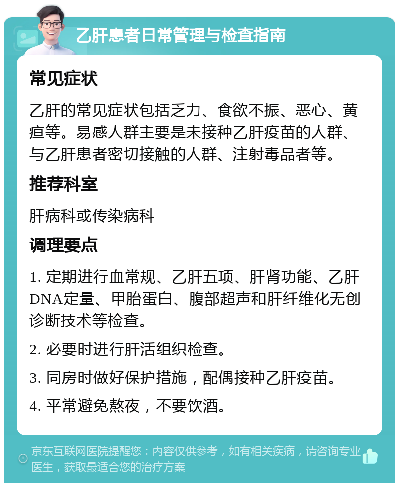 乙肝患者日常管理与检查指南 常见症状 乙肝的常见症状包括乏力、食欲不振、恶心、黄疸等。易感人群主要是未接种乙肝疫苗的人群、与乙肝患者密切接触的人群、注射毒品者等。 推荐科室 肝病科或传染病科 调理要点 1. 定期进行血常规、乙肝五项、肝肾功能、乙肝DNA定量、甲胎蛋白、腹部超声和肝纤维化无创诊断技术等检查。 2. 必要时进行肝活组织检查。 3. 同房时做好保护措施，配偶接种乙肝疫苗。 4. 平常避免熬夜，不要饮酒。