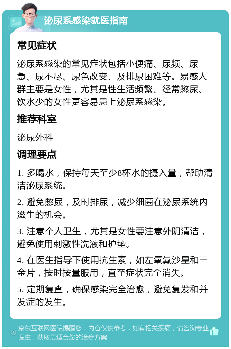 泌尿系感染就医指南 常见症状 泌尿系感染的常见症状包括小便痛、尿频、尿急、尿不尽、尿色改变、及排尿困难等。易感人群主要是女性，尤其是性生活频繁、经常憋尿、饮水少的女性更容易患上泌尿系感染。 推荐科室 泌尿外科 调理要点 1. 多喝水，保持每天至少8杯水的摄入量，帮助清洁泌尿系统。 2. 避免憋尿，及时排尿，减少细菌在泌尿系统内滋生的机会。 3. 注意个人卫生，尤其是女性要注意外阴清洁，避免使用刺激性洗液和护垫。 4. 在医生指导下使用抗生素，如左氧氟沙星和三金片，按时按量服用，直至症状完全消失。 5. 定期复查，确保感染完全治愈，避免复发和并发症的发生。