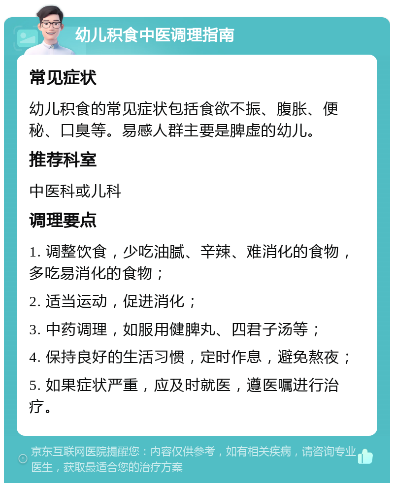 幼儿积食中医调理指南 常见症状 幼儿积食的常见症状包括食欲不振、腹胀、便秘、口臭等。易感人群主要是脾虚的幼儿。 推荐科室 中医科或儿科 调理要点 1. 调整饮食，少吃油腻、辛辣、难消化的食物，多吃易消化的食物； 2. 适当运动，促进消化； 3. 中药调理，如服用健脾丸、四君子汤等； 4. 保持良好的生活习惯，定时作息，避免熬夜； 5. 如果症状严重，应及时就医，遵医嘱进行治疗。