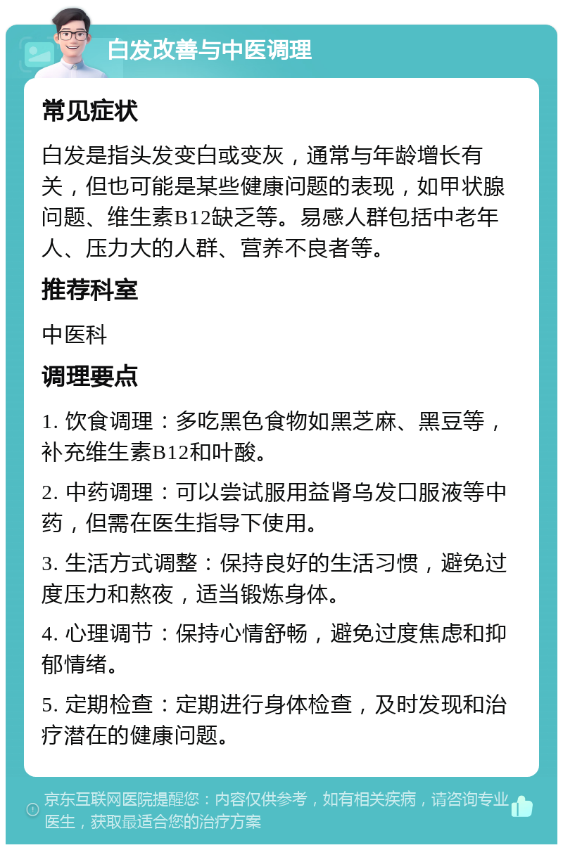 白发改善与中医调理 常见症状 白发是指头发变白或变灰，通常与年龄增长有关，但也可能是某些健康问题的表现，如甲状腺问题、维生素B12缺乏等。易感人群包括中老年人、压力大的人群、营养不良者等。 推荐科室 中医科 调理要点 1. 饮食调理：多吃黑色食物如黑芝麻、黑豆等，补充维生素B12和叶酸。 2. 中药调理：可以尝试服用益肾乌发口服液等中药，但需在医生指导下使用。 3. 生活方式调整：保持良好的生活习惯，避免过度压力和熬夜，适当锻炼身体。 4. 心理调节：保持心情舒畅，避免过度焦虑和抑郁情绪。 5. 定期检查：定期进行身体检查，及时发现和治疗潜在的健康问题。