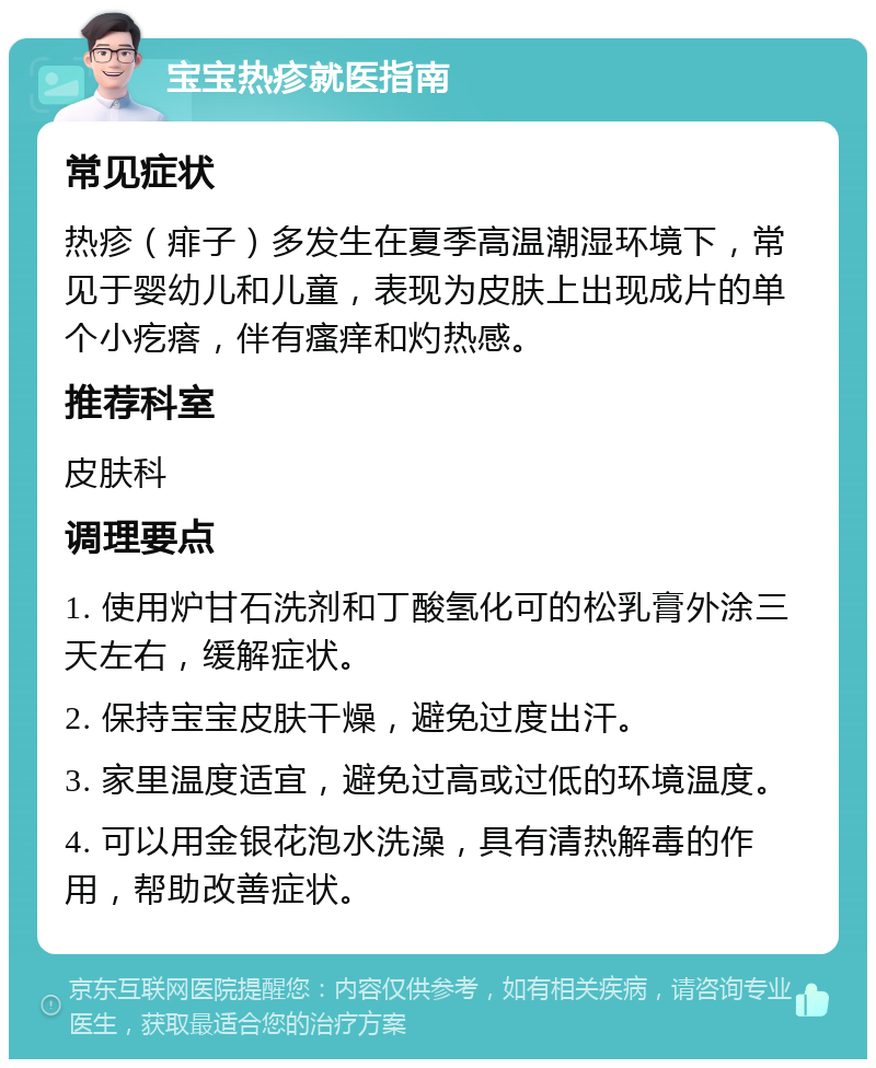 宝宝热疹就医指南 常见症状 热疹（痱子）多发生在夏季高温潮湿环境下，常见于婴幼儿和儿童，表现为皮肤上出现成片的单个小疙瘩，伴有瘙痒和灼热感。 推荐科室 皮肤科 调理要点 1. 使用炉甘石洗剂和丁酸氢化可的松乳膏外涂三天左右，缓解症状。 2. 保持宝宝皮肤干燥，避免过度出汗。 3. 家里温度适宜，避免过高或过低的环境温度。 4. 可以用金银花泡水洗澡，具有清热解毒的作用，帮助改善症状。